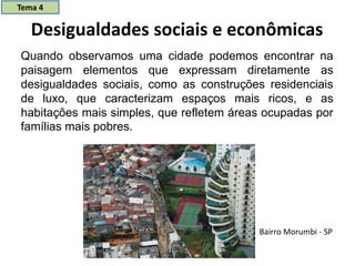 Desigualdades sociais e econômicas
Quando observamos uma cidade podemos encontrar na
paisagem elementos que expressam diretamente as
desigualdades sociais, como as construções residenciais
de luxo, que caracterizam espaços mais ricos, e as
habitações mais simples, que refletem áreas ocupadas por
famílias mais pobres.
Bairro Morumbi - SP
Tema 4
 