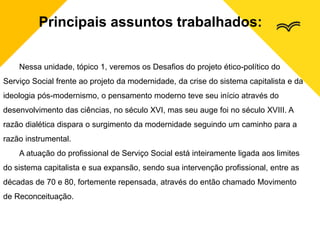 Principais assuntos trabalhados:
Nessa unidade, tópico 1, veremos os Desafios do projeto ético-político do
Serviço Social frente ao projeto da modernidade, da crise do sistema capitalista e da
ideologia pós-modernismo, o pensamento moderno teve seu início através do
desenvolvimento das ciências, no século XVI, mas seu auge foi no século XVIII. A
razão dialética dispara o surgimento da modernidade seguindo um caminho para a
razão instrumental.
A atuação do profissional de Serviço Social está inteiramente ligada aos limites
do sistema capitalista e sua expansão, sendo sua intervenção profissional, entre as
décadas de 70 e 80, fortemente repensada, através do então chamado Movimento
de Reconceituação.
 