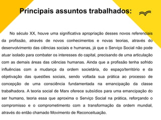 Principais assuntos trabalhados:
No século XX, houve uma significativa apropriação desses novos referenciais
da profissão, através de novos conhecimentos e novas teorias, através do
desenvolvimento das ciências sociais e humanas, já que o Serviço Social não pode
atuar isolado para combater os interesses do capital, precisando de uma articulação
com as demais áreas das ciências humanas. Ainda que a profissão tenha sofrido
influências com a mudança da ordem societária, do espaço/território e da
objetivação das questões sociais, sendo voltada sua prática ao processo de
concepção de uma consciência fundamentada na emancipação da classe
trabalhadora. A teoria social de Marx oferece subsídios para uma emancipação do
ser humano, teoria essa que aproxima o Serviço Social na prática, reforçando o
compromisso e o comprometimento com a transformação da ordem mundial,
através do então chamado Movimento de Reconceituação.
 