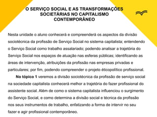 O SERVIÇO SOCIAL E AS TRANSFORMAÇÕES
SOCIETÁRIAS NO CAPITALISMO
CONTEMPORÂNEO
Nesta unidade o aluno conhecerá e compreenderá os aspectos da divisão
sociotécnica da profissão de Serviço Social no sistema capitalista; entendendo
o Serviço Social como trabalho assalariado; podendo analisar a trajetória do
Serviço Social nos espaços de atuação nas esferas públicas; identificando as
áreas de intervenção, atribuições da profissão nas empresas privadas e
particulares; por fim, podendo compreender o projeto éticopolítico profissional.
No tópico 1 veremos a divisão sociotécnica da profissão de serviço social
na sociedade capitalista conhecerá melhor a trajetória do fazer profissional do
assistente social. Além de como o sistema capitalista influenciou o surgimento
do Serviço Social, e como determina a divisão social e técnica da profissão
nos seus instrumentos de trabalho, enfatizando a forma de intervir no seu
fazer e agir profissional contemporâneo.
 