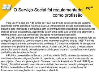 O Serviço Social foi regulamentado
como profissão
Pela Lei nº 8.662, de 7 de junho de 1993, na divisão sociotécnica do trabalho,
originando como profissão histórica, e a sua introdução na divisão sociotécnica do
trabalho está interligada e articulada com as configurações assumidas pelas lutas das
classes sociais subalternas, assumindo assim uma parte das tarefas que objetivam a
reforma social, ou seja, concretizar atuações no campo psicossocial.
A LOAS, sendo aprovada em 1993, foi resultado de um processo de muita luta da
categoria profissional, como também a sua implementação no ano de 1995. Partindo
dessa conquista diante da importância do direito à Cidadania, o Estado foi obrigado a
constituir uma política de assistência social. A partir da LOAS, surgiu a necessidade
de ampliar a contratação de assistentes sociais, para atuarem nas esferas municipais
da Política de Assistência Social.
A Política de Assistência Social a partir do ano de 2000, através das alterações
nas dimensões e configurações técnico-políticas, pode se expandir mais através de
seu objetivo. Com a implantação do Sistema Único de Assistência Social (SUAS), o
Serviço Social foi inserido no contexto societário, tendo uma posição privilegiada na
Política de Assistência Social com a centralidade no amparo e proteção social,
focando na intervenção técnica na pobreza absoluta.
 