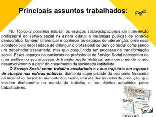 Principais assuntos trabalhados:
No Tópico 2 podemos estudar os espaços sócio-ocupacionais de intervenção
profissional do serviço social na esfera estatal e instâncias públicas de controle
democrático, também diferenciar e conhecer os espaços de intervenção, onde esse
acontece pela necessidade de distinguir o profissional de Serviço Social como sendo
um trabalhador assalariado, mas que possui todo um processo de transformação
social. Esses espaços ocupacionais do profissional de Serviço Social necessitam de
uma análise no seu processo de transformação histórica, para compreender o seu
desenvolvimento a partir do crescimento da sociedade capitalista.
O Serviço Social como trabalho assalariado e a sua trajetória em espaços
de atuação nas esferas públicas, diante da superioridade da economia financeira
na incansável busca de aumento dos lucros, através dos modelos de produção, que
incidem diretamente no mundo do trabalho e nos direitos adquiridos pelos
trabalhadores.
 