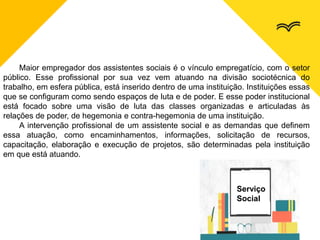Maior empregador dos assistentes sociais é o vínculo empregatício, com o setor
público. Esse profissional por sua vez vem atuando na divisão sociotécnica do
trabalho, em esfera pública, está inserido dentro de uma instituição. Instituições essas
que se configuram como sendo espaços de luta e de poder. E esse poder institucional
está focado sobre uma visão de luta das classes organizadas e articuladas às
relações de poder, de hegemonia e contra-hegemonia de uma instituição.
A intervenção profissional de um assistente social e as demandas que definem
essa atuação, como encaminhamentos, informações, solicitação de recursos,
capacitação, elaboração e execução de projetos, são determinadas pela instituição
em que está atuando.
Serviço
Social
 