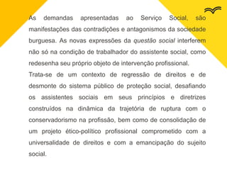 As demandas apresentadas ao Serviço Social, são
manifestações das contradições e antagonismos da sociedade
burguesa. As novas expressões da questão social interferem
não só na condição de trabalhador do assistente social, como
redesenha seu próprio objeto de intervenção profissional.
Trata-se de um contexto de regressão de direitos e de
desmonte do sistema público de proteção social, desafiando
os assistentes sociais em seus princípios e diretrizes
construídos na dinâmica da trajetória de ruptura com o
conservadorismo na profissão, bem como de consolidação de
um projeto ético-político profissional comprometido com a
universalidade de direitos e com a emancipação do sujeito
social.
 