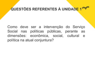 QUESTÕES REFERENTES À UNIDADE 1
Como deve ser a intervenção do Serviço
Social nas políticas públicas, perante as
dimensões: econômica, social, cultural e
política na atual conjuntura?
 