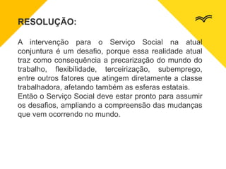 RESOLUÇÃO:
A intervenção para o Serviço Social na atual
conjuntura é um desafio, porque essa realidade atual
traz como consequência a precarização do mundo do
trabalho, flexibilidade, terceirização, subemprego,
entre outros fatores que atingem diretamente a classe
trabalhadora, afetando também as esferas estatais.
Então o Serviço Social deve estar pronto para assumir
os desafios, ampliando a compreensão das mudanças
que vem ocorrendo no mundo.
 
