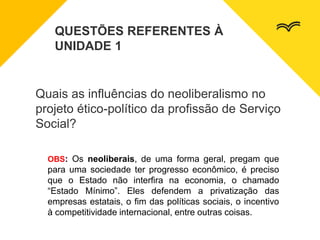 Quais as influências do neoliberalismo no
projeto ético-político da profissão de Serviço
Social?
QUESTÕES REFERENTES À
UNIDADE 1
OBS: Os neoliberais, de uma forma geral, pregam que
para uma sociedade ter progresso econômico, é preciso
que o Estado não interfira na economia, o chamado
“Estado Mínimo”. Eles defendem a privatização das
empresas estatais, o fim das políticas sociais, o incentivo
à competitividade internacional, entre outras coisas.
 