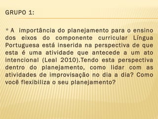 GRUPO 1:
* A impor tância do planejamento para o ensino
dos eixos do componente curricular Língua
Por tuguesa está inserida na perspectiva de que
esta é uma atividade que antecede a um ato
intencional (Leal 2010).Tendo esta perspectiva
dentro do planejamento, como lidar com as
atividades de improvisação no dia a dia? Como
você flexibiliza o seu planejamento?

 