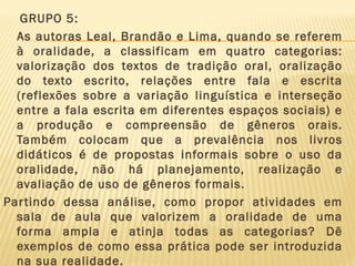 GRUPO 5:
As autoras Leal, Brandão e Lima, quando se referem
à oralidade, a classificam em quatro categorias:
valorização dos textos de tradição oral, oralização
do texto escrito, relações entre fala e escrita
(reflexões sobre a variação linguística e interseção
entre a fala escrita em diferentes espaços sociais) e
a produção e compreensão de gêneros orais.
Também colocam que a prevalência nos livros
didáticos é de propostas informais sobre o uso da
oralidade, não há planejamento, realização e
avaliação de uso de gêneros formais.
Par tindo dessa análise, como propor atividades em
sala de aula que valorizem a oralidade de uma
forma ampla e atinja todas as categorias? Dê
exemplos de como essa prática pode ser introduzida
na sua realidade.

 