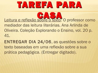 TAREFA PARA
CASA O professor como
Leitura e reflexão sobre o texto:
mediador das leitura literárias. Ana Arlinda de
Oliveira. Coleção Explorando o Ensino, vol. 20 p.
41.
ENTREGAR DIA 24/06 , as questões sobre o
texto baseadas em uma reflexão sobre a sua
prática pedagógica. (Entregar digitado).

 