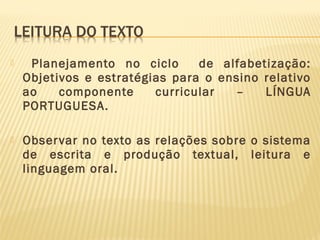 

Planejamento no ciclo
de alfabetização:
Objetivos e estratégias para o ensino relativo
ao
componente
curricular
–
LÍNGUA
PORTUGUESA.



Obser var no texto as relações sobre o sistema
de escrita e produção textual, leitura e
linguagem oral.

 