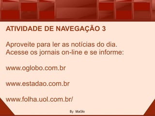 ATIVIDADE DE NAVEGAÇÃO 3

Aproveite para ler as notícias do dia.
Acesse os jornais on-line e se informe:

www.oglobo.com.br

www.estadao.com.br

www.folha.uol.com.br/
 