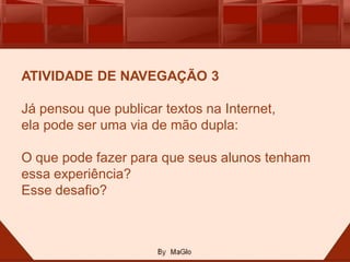 ATIVIDADE DE NAVEGAÇÃO 3

Já pensou que publicar textos na Internet,
ela pode ser uma via de mão dupla:

O que pode fazer para que seus alunos tenham
essa experiência?
Esse desafio?
 