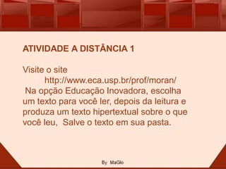ATIVIDADE A DISTÂNCIA 1

Visite o site
      http://www.eca.usp.br/prof/moran/
 Na opção Educação Inovadora, escolha
um texto para você ler, depois da leitura e
produza um texto hipertextual sobre o que
você leu, Salve o texto em sua pasta.
 