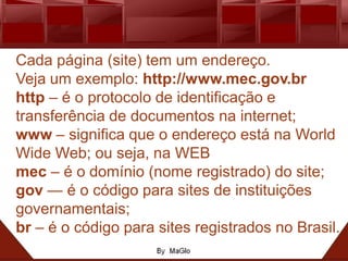 Cada página (site) tem um endereço.
Veja um exemplo: http://www.mec.gov.br
http – é o protocolo de identificação e
transferência de documentos na internet;
www – significa que o endereço está na World
Wide Web; ou seja, na WEB
mec – é o domínio (nome registrado) do site;
gov — é o código para sites de instituições
governamentais;
br – é o código para sites registrados no Brasil.
 
