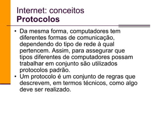 Da mesma forma, computadores tem diferentes formas de comunicação, dependendo do tipo de rede à qual pertencem. Assim, para assegurar que tipos diferentes de computadores possam trabalhar em conjunto são utilizados protocolos padrão.  Um protocolo é um conjunto de regras que descrevem, em termos técnicos, como algo deve ser realizado.  Internet: conceitos Protocolos 