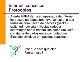 A rede ARPANet, a antepassada da Internet, introduziu na época um novo conceito, o das redes de comutação de pacotes (packet-switched networks). Nestas redes a informação não é transmitida como um fluxo constante de dados entre computadores. Eles são divididos em pacotes (packets). Internet: conceitos Protocolos Por que será que eles fizeram uso? 