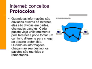 Quando as informações são enviadas através da Internet, elas são dividas em partes, chamadas pacotes. Cada pacote viaja unilateralmente pela Internet e pode tomar um caminho diferente para chegar ao destino pretendido. Quando as informações chegam ao seu destino, os pacotes são reunidos e remontados. Internet: conceitos Protocolos 