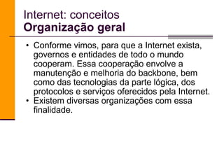 Internet: conceitos Organização geral Conforme vimos, para que a Internet exista, governos e entidades de todo o mundo cooperam. Essa cooperação envolve a manutenção e melhoria do backbone, bem como das tecnologias da parte lógica, dos protocolos e serviços oferecidos pela Internet. Existem diversas organizações com essa finalidade.  