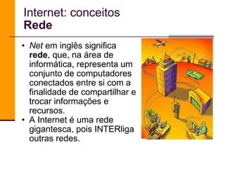 Internet: conceitos Rede Net  em inglês significa  rede , que, na área de informática, representa um conjunto de computadores conectados entre si com a finalidade de compartilhar e trocar informações e recursos. A Internet é uma rede gigantesca, pois INTERliga outras redes.  