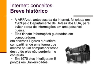 A ARPAnet, antepassada da Internet, foi criada em 1969 pelo Departamento de Defesa dos EUA, para evitar perda de informações em uma possível guerra.  Eles tinham informações guardadas em computadores  em diversos lugares e queriam compartilhar de uma forma que mesmo se um computador fosse destruído eles não perderiam o  conteúdo. Em 1970 eles interligaram 5  pontos em Universidades. Internet: conceitos Breve histórico 