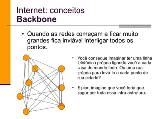 Internet: conceitos Backbone Quando as redes começam a ficar muito grandes fica inviável interligar todos os pontos.  Você consegue imaginar ter uma linha telefônica própria ligando você a cada casa do mundo todo. Ou uma rua própria para levá-lo a cada ponto de sua cidade?  E pior, imagine que você teria que pagar por toda essa infra-estrutura... 