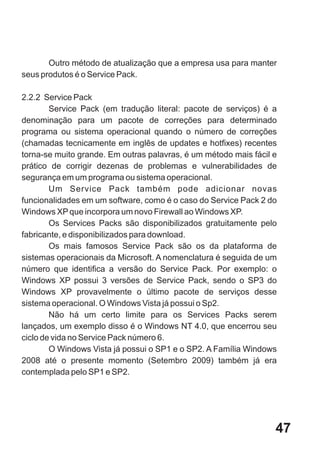 Outro método de atualização que a empresa usa para manter
seus produtos é o Service Pack.

2.2.2 Service Pack
        Service Pack (em tradução literal: pacote de serviços) é a
denominação para um pacote de correções para determinado
programa ou sistema operacional quando o número de correções
(chamadas tecnicamente em inglês de updates e hotfixes) recentes
torna-se muito grande. Em outras palavras, é um método mais fácil e
prático de corrigir dezenas de problemas e vulnerabilidades de
segurança em um programa ou sistema operacional.
        Um Service Pack também pode adicionar novas
funcionalidades em um software, como é o caso do Service Pack 2 do
Windows XP que incorpora um novo Firewall ao Windows XP.
        Os Services Packs são disponibilizados gratuitamente pelo
fabricante, e disponibilizados para download.
        Os mais famosos Service Pack são os da plataforma de
sistemas operacionais da Microsoft. A nomenclatura é seguida de um
número que identifica a versão do Service Pack. Por exemplo: o
Windows XP possui 3 versões de Service Pack, sendo o SP3 do
Windows XP provavelmente o último pacote de serviços desse
sistema operacional. O Windows Vista já possui o Sp2.
        Não há um certo limite para os Services Packs serem
lançados, um exemplo disso é o Windows NT 4.0, que encerrou seu
ciclo de vida no Service Pack número 6.
        O Windows Vista já possui o SP1 e o SP2. A Família Windows
2008 até o presente momento (Setembro 2009) também já era
contemplada pelo SP1 e SP2.




                                                                  47
 