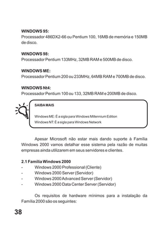 WINDOWS 95:
 Processador 486DX2-66 ou Pentium 100, 16MB de memória e 150MB
 de disco.

 WINDOWS 98:
 Processador Pentium 133MHz, 32MB RAM e 500MB de disco.

 WINDOWS ME:
 Processador Pentium 200 ou 233MHz, 64MB RAM e 700MB de disco.

 WINDOWS Nt4:
 Processador Pentium 100 ou 133, 32MB RAM e 200MB de disco.

       SAIBA MAIS


       Windows ME: É a sigla para Windows Millennium Edition
       Windows NT: É a sigla para Windows Network




       Apesar Microsoft não estar mais dando suporte à Família
 Windows 2000 vamos detalhar esse sistema pela razão de muitas
 empresas ainda utilizarem em seus servidores e clientes.

 2.1 Família Windows 2000
 -      Windows 2000 Professional (Cliente)
 -      Windows 2000 Server (Servidor)
 -      Windows 2000 Advanced Server (Servidor)
 -      Windows 2000 Data Center Server (Servidor)

        Os requisitos de hardware mínimos para a instalação da
 Família 2000 são os seguintes:

38
 