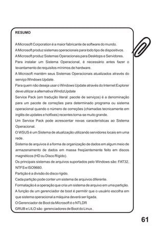 RESUMO


A Microsoft Corporation é a maior fabricante de software do mundo.
A Microsoft produz sistemas operacionais para todo tipo de dispositivos.
A Microsoft produz Sistemas Operacionais para Desktops e Servidores.
Para instalar um Sistema Operacional, é necessário antes fazer o
levantamento de requisitos mínimos de hardware.
A Microsoft mantém seus Sistemas Operacionais atualizados através do
serviço Windows Update.
Para quem não deseja usar o Windows Update através do Internet Explorer
deve utilizar a alternativa WindizUpdate
Service Pack (em tradução literal: pacote de serviços) é a denominação
para um pacote de correções para determinado programa ou sistema
operacional quando o número de correções (chamadas tecnicamente em
inglês de updates e hotfixes) recentes torna-se muito grande.
Um Service Pack pode acrescentar novas características ao Sistema
Operacional.
O WSUS é um Sistema de atualização utilizando servidores locais em uma
rede.
Sistema de arquivos é a forma de organização de dados em algum meio de
armazenamento de dados em massa freqüentemente feito em discos
magnéticos (HD ou Disco Rígido).
Os principais sistemas de arquivos suportados pelo Windows são: FAT32,
NTFS e ISO9660.
Partição é a divisão do disco rígido.
Cada partição pode conter um sistema de arquivos diferente.
Formatação é a operação que cria um sistema de arquivo em uma partição.
A função de um gerenciador de boot é permitir que o usuário escolha em
que sistema operacional a máquina deverá ser ligada.
O Gerenciador de Boot da Microsoft é o NTLDR
GRUB e LILO são gerenciadores de Boot do Linux .


                                                                           61
 