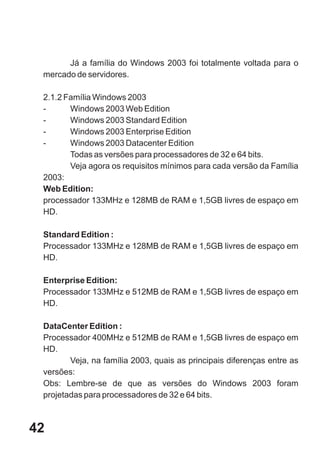 Já a família do Windows 2003 foi totalmente voltada para o
 mercado de servidores.

 2.1.2 Família Windows 2003
 -      Windows 2003 Web Edition
 -      Windows 2003 Standard Edition
 -      Windows 2003 Enterprise Edition
 -      Windows 2003 Datacenter Edition
        Todas as versões para processadores de 32 e 64 bits.
        Veja agora os requisitos mínimos para cada versão da Família
 2003:
 Web Edition:
 processador 133MHz e 128MB de RAM e 1,5GB livres de espaço em
 HD.

 Standard Edition :
 Processador 133MHz e 128MB de RAM e 1,5GB livres de espaço em
 HD.

 Enterprise Edition:
 Processador 133MHz e 512MB de RAM e 1,5GB livres de espaço em
 HD.

 DataCenter Edition :
 Processador 400MHz e 512MB de RAM e 1,5GB livres de espaço em
 HD.
        Veja, na família 2003, quais as principais diferenças entre as
 versões:
 Obs: Lembre-se de que as versões do Windows 2003 foram
 projetadas para processadores de 32 e 64 bits.



42
 