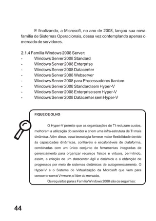 E finalizando, a Microsoft, no ano de 2008, lançou sua nova
 família de Sistemas Operacionais, dessa vez contemplando apenas o
 mercado de servidores.

 2.1.4 Família Windows 2008 Server:
 -      Windows Server 2008 Standard
 -      Windows Server 2008 Enterprise
 -      Windows Server 2008 Datacenter
 -      Windows Server 2008 Webserver
 -      Windows Server 2008 para Processadores Itanium
 -      Windows Server 2008 Standard sem Hyper-V
 -      Windows Server 2008 Enterprise sem Hyper-V
 -      Windows Server 2008 Datacenter sem Hyper-V



        FIQUE DE OLHO


                O Hyper-V permite que as organizações de TI reduzam custos,
        melhorem a utilização do servidor e criem uma infra-estrutura de TI mais
        dinâmica. Além disso, essa tecnologia fornece maior flexibilidade devido
        às capacidades dinâmicas, confiáveis e escalonáveis de plataforma,
        combinadas com um único conjunto de ferramentas integradas de
        gerenciamento para organizar recursos físicos e virtuais, permitindo,
        assim, a criação de um datacenter ágil e dinâmico e a obtenção de
        progressos por meio de sistemas dinâmicos de autogerenciamento. O
        Hyper-V é o Sistema de Virtualização da Microsoft que vem para
        concorrer com o Vmware, o líder do mercado.
                Os requisitos para a Família Windows 2008 são os seguintes:




44
 