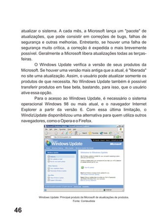 atualizar o sistema. A cada mês, a Microsoft lança um "pacote" de
 atualizações, que pode consistir em correções de bugs, falhas de
 segurança e outras melhorias. Entretanto, se houver uma falha de
 segurança muito crítica, a correção é expedida o mais brevemente
 possível. Geralmente a Microsoft libera atualizações todas as terças-
 feiras.
         O Windows Update verifica a versão de seus produtos da
 Microsoft. Se houver uma versão mais antiga que a atual, é "liberada"
 no site uma atualização. Assim, o usuário pode atualizar somente os
 produtos de que necessita. No Windows Update também é possível
 transferir produtos em fase beta, bastando, para isso, que o usuário
 ative essa opção.
         Para o acesso ao Windows Update, é necessário o sistema
 operacional Windows 98 ou mais atual, e o navegador Internet
 Explorer a partir da versão 6. Com essa última limitação, o
 WindizUpdate disponibilizou uma alternativa para quem utiliza outros
 navegadores, como o Opera e o Firefox.




          Windows Update: Principal produto da Microsoft de atualizações de produtos.
                                      Fonte: Conteudista


46
 