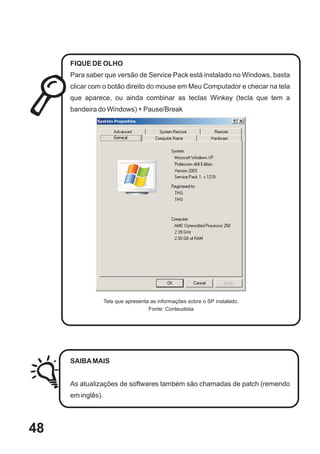 FIQUE DE OLHO
     Para saber que versão de Service Pack está instalado no Windows, basta
     clicar com o botão direito do mouse em Meu Computador e checar na tela
     que aparece, ou ainda combinar as teclas Winkey (tecla que tem a
     bandeira do Windows) + Pause/Break




                   Tela que apresenta as informações sobre o SP instalado.
                                     Fonte: Conteudista




     SAIBA MAIS


     As atualizações de softwares também são chamadas de patch (remendo
     em inglês).




48
 