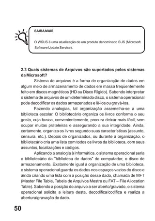 SAIBA MAIS


        O WSUS é uma atualização de um produto denominado SUS (Microsoft
        Software Update Service).




 2.3 Quais sistemas de Arquivos são suportados pelos sistemas
 da Microsoft?
         Sistema de arquivos é a forma de organização de dados em
 algum meio de armazenamento de dados em massa freqüentemente
 feito em discos magnéticos (HD ou Disco Rígido). Sabendo interpretar
 o sistema de arquivos de um determinado disco, o sistema operacional
 pode decodificar os dados armazenados e lê-los ou gravá-los.
         Fazendo analogias, tal organização assemelha-se a uma
 biblioteca escolar. O bibliotecário organiza os livros conforme o seu
 gosto, cuja busca, convenientemente, procura deixar mais fácil, sem
 ocupar muitas prateleiras e assegurando a sua integridade. Ainda,
 certamente, organiza os livros segundo suas características (assunto,
 censura, etc.). Depois de organizados, ou durante a organização, o
 bibliotecário cria uma lista com todos os livros da biblioteca, com seus
 assuntos, localizações e códigos.
         Aplicando a analogia à informática, o sistema operacional seria
 o bibliotecário da "biblioteca de dados" do computador, o disco de
 armazenamento. Exatamente igual à organização de uma biblioteca,
 o sistema operacional guarda os dados nos espaços vazios do disco e
 ainda criando uma lista com a posição desse dado, chamada de MFT
 (Master File Table, Tabela de Arquivos Mestre ou FAT – File Allocation
 Table). Sabendo a posição do arquivo a ser aberto/gravado, o sistema
 operacional solicita a leitura desta, decodifica/codifica e realiza a
 abertura/gravação do dado.

50
 