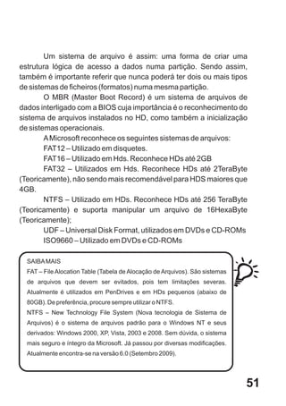 Um sistema de arquivo é assim: uma forma de criar uma
estrutura lógica de acesso a dados numa partição. Sendo assim,
também é importante referir que nunca poderá ter dois ou mais tipos
de sistemas de ficheiros (formatos) numa mesma partição.
        O MBR (Master Boot Record) é um sistema de arquivos de
dados interligado com a BIOS cuja importância é o reconhecimento do
sistema de arquivos instalados no HD, como também a inicialização
de sistemas operacionais.
        A Microsoft reconhece os seguintes sistemas de arquivos:
        FAT12 – Utilizado em disquetes.
        FAT16 – Utilizado em Hds. Reconhece HDs até 2GB
        FAT32 – Utilizados em Hds. Reconhece HDs até 2TeraByte
(Teoricamente), não sendo mais recomendável para HDS maiores que
4GB.
        NTFS – Utilizado em HDs. Reconhece HDs até 256 TeraByte
(Teoricamente) e suporta manipular um arquivo de 16HexaByte
(Teoricamente);
        UDF – Universal Disk Format, utilizados em DVDs e CD-ROMs
        ISO9660 – Utilizado em DVDs e CD-ROMs

  SAIBA MAIS
  FAT – File Alocation Table (Tabela de Alocação de Arquivos). São sistemas
  de arquivos que devem ser evitados, pois tem limitações severas.
  Atualmente é utilizados em PenDrives e em HDs pequenos (abaixo de
  80GB). De preferência, procure sempre utilizar o NTFS.
  NTFS – New Technology File System (Nova tecnologia de Sistema de
  Arquivos) é o sistema de arquivos padrão para o Windows NT e seus
  derivados: Windows 2000, XP, Vista, 2003 e 2008. Sem dúvida, o sistema
  mais seguro e íntegro da Microsoft. Já passou por diversas modificações.
  Atualmente encontra-se na versão 6.0 (Setembro 2009).




                                                                              51
 