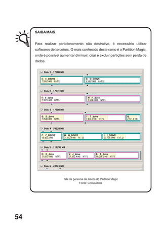 SAIBA MAIS


     Para realizar particionamento não destrutivo, é necessário utilizar
     softwares de terceiros. O mais conhecido deste ramo é o Partition Magic,
     onde é possível aumentar diminuir, criar e excluir partições sem perda de
     dados.




                       Tela de gerencia de discos do Partition Magic
                                    Fonte: Conteudista




54
 