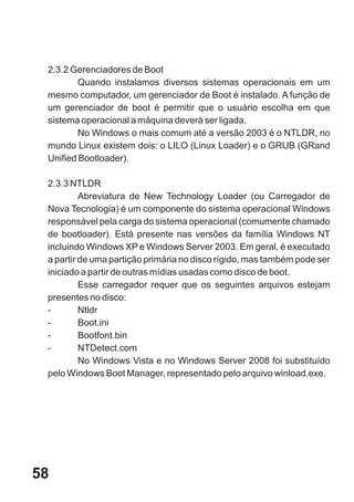 2.3.2 Gerenciadores de Boot
         Quando instalamos diversos sistemas operacionais em um
 mesmo computador, um gerenciador de Boot é instalado. A função de
 um gerenciador de boot é permitir que o usuário escolha em que
 sistema operacional a máquina deverá ser ligada.
         No Windows o mais comum até a versão 2003 é o NTLDR, no
 mundo Linux existem dois: o LILO (Linux Loader) e o GRUB (GRand
 Unified Bootloader).

 2.3.3 NTLDR
          Abreviatura de New Technology Loader (ou Carregador de
 Nova Tecnologia) é um componente do sistema operacional Windows
 responsável pela carga do sistema operacional (comumente chamado
 de bootloader). Está presente nas versões da família Windows NT
 incluindo Windows XP e Windows Server 2003. Em geral, é executado
 a partir de uma partição primária no disco rígido, mas também pode ser
 iniciado a partir de outras mídias usadas como disco de boot.
          Esse carregador requer que os seguintes arquivos estejam
 presentes no disco:
 -        Ntldr
 -        Boot.ini
 -        Bootfont.bin
 -        NTDetect.com
          No Windows Vista e no Windows Server 2008 foi substituído
 pelo Windows Boot Manager, representado pelo arquivo winload.exe.




58
 