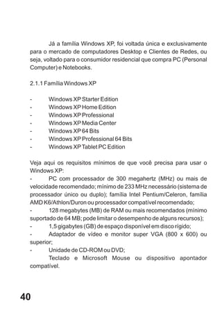 Já a família Windows XP, foi voltada única e exclusivamente
 para o mercado de computadores Desktop e Clientes de Redes, ou
 seja, voltado para o consumidor residencial que compra PC (Personal
 Computer) e Notebooks.

 2.1.1 Família Windows XP

 -      Windows XP Starter Edition
 -      Windows XP Home Edition
 -      Windows XP Professional
 -      Windows XP Media Center
 -      Windows XP 64 Bits
 -      Windows XP Professional 64 Bits
 -      Windows XP Tablet PC Edition

 Veja aqui os requisitos mínimos de que você precisa para usar o
 Windows XP:
 -      PC com processador de 300 megahertz (MHz) ou mais de
 velocidade recomendado; mínimo de 233 MHz necessário (sistema de
 processador único ou duplo); família Intel Pentium/Celeron, família
 AMD K6/Athlon/Duron ou processador compatível recomendado;
 -      128 megabytes (MB) de RAM ou mais recomendados (mínimo
 suportado de 64 MB; pode limitar o desempenho de alguns recursos);
 -      1,5 gigabytes (GB) de espaço disponível em disco rígido;
 -      Adaptador de vídeo e monitor super VGA (800 x 600) ou
 superior;
 -      Unidade de CD-ROM ou DVD;
        Teclado e Microsoft Mouse ou dispositivo apontador
 compatível.




40
 