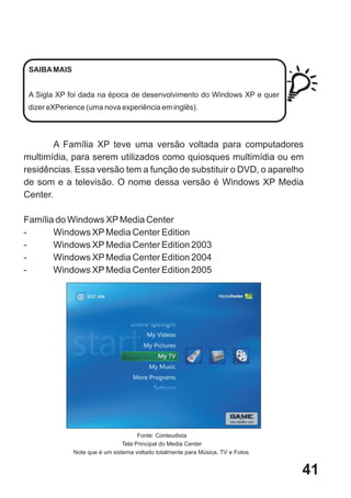 SAIBA MAIS


 A Sigla XP foi dada na época de desenvolvimento do Windows XP e quer
 dizer eXPerience (uma nova experiência em inglês).




       A Família XP teve uma versão voltada para computadores
multimídia, para serem utilizados como quiosques multimídia ou em
residências. Essa versão tem a função de substituir o DVD, o aparelho
de som e a televisão. O nome dessa versão é Windows XP Media
Center.

Família do Windows XP Media Center
-      Windows XP Media Center Edition
-      Windows XP Media Center Edition 2003
-      Windows XP Media Center Edition 2004
-      Windows XP Media Center Edition 2005




                                      Fonte: Conteudista
                                Tela Principal do Media Center
              Note que é um sistema voltado totalmente para Música, TV e Fotos.


                                                                                  41
 