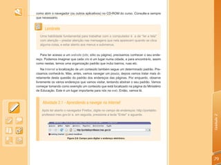 como abrir o navegador (ou outros aplicativos) no CD-ROM do curso. Consulte-a sempre
que necessário.


      Lembrete
  Uma habilidade fundamental para trabalhar com o computador é a de “ler a tela”
  com atenção – prestar atenção nas mensagens que nela aparecem quando se clica
  alguma coisa, e estar atento aos menus e submenus.


   Para ter acesso a um website (site, sítio ou página), precisamos conhecer o seu ende-
reço. Podemos imaginar que cada site é um lugar numa cidade, e para encontrá-lo, assim
como nestas, temos uma organização padrão que inclui bairros, ruas etc.
    Na Internet a localização de um conteúdo também segue um determinado padrão. Pre-
cisamos conhecê-lo. Mas, antes, vamos navegar um pouco, depois vamos tratar mais di-
retamente desta questão do padrão dos endereços das páginas. Por enquanto, observe
livremente os vários endereços que vamos visitar, tentando abstrair o seu padrão. Vamos
começar tomando como exemplo um conteúdo que está localizado na página do Ministério
de Educação. Este é um lugar importante para nós na web. Então, vamos lá.


    Atividade 2.1 - Aprendendo a navegar na Internet
    Após ter aberto o navegador Firefox, digite no campo de endereços: http://portaldo-
    professor.mec.gov.br e, em seguida, pressione a tecla “Enter” e aguarde.




                                                                                           Unidade 2
                      Figura 2.6: Campo para digitar o endereço eletrônico.




                                                                                           79
 