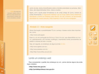 centro da tela, textos diversificados sobre a temática abordada na quinzena. Além
                                                                        disso, são disponibilizadas fotos, vídeos e áudios.
                                         On-line: Diz-se para uma
                                  informação, conteúdo, serviço ou      Agora, com a ajuda do(a) formador(a) ou de um(a) colega de turma, acesse as
                                sistema que esteja disponível para      outras ferramentas. É importante destacar que ao longo deste Curso estaremos
                                 acesso através da conexão a uma        retomando o Portal do Professor para discutir, em seu contexto, as ferramentas
                                rede de computadores conectada.
                                                                        abordadas em nossos estudos. Esse é apenas o início de uma navegação.




                                                                         Atividade 2.2 - Ainda navegando
                                                                        Muita informação e possibilidades? É só o começo. Acesse outros sites importan-
                                                                        tes, como:
                                                                        <http://www.wdl.org/pt>
                                                                        Esse é o site em português da Biblioteca Digital Mundial, que disponibiliza na Inter-
                                                                        net, gratuitamente e em formato multilíngue, importantes fontes provenientes de
                                                                        países e culturas de todo o mundo.
                                                                        Veja, em seguida, os endereços de alguns jornais on-line:
Introdução à Educação Digital




                                                                        <http:/www.oglobo.com.br>
                                                                        <http:/www.estadao.com.br>
                                                                        <http:/http://www.folha.uol.com.br>



                                                                       Lendo um endereço web
                                                                        Para compreender o padrão dos endereços na web, vamos retomar alguns dos ende-
                                                                     reços visitados:
                                                                       <http://www.mec.gov.br>
                                                                       <http://portaldoprofessor.mec.gov.br>
 82
 