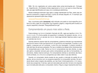 OBS.: Os sites registrados em outros países terão outras terminações (pt – Portugal,
                                ar – Argentina etc.). Os Estados Unidos organizaram a Internet, por isso é o único País que
                                não usa sigla identificadora em seus sites e endereços eletrônicos.
                                   Muitos endereços terminam logo após o código identificador do País, neste caso es-
                                taremos acessando a página principal, a porta de entrada daquele site. O exemplo que
                                destacamos apresenta após esse código:
                                  /pesquisa/PesquisaObraForm.jsp
                                   Aqui, na primeira parte (/pesquisa), está indicada uma pasta ou local específico já in-
                                terno ao disco rígido do computador que hospeda a página; a segunda parte localiza um
                                arquivo específico chamado “PesquisaObraForm.jsp”


                                  Compreendendo um pouco mais sobre a Rede.
                                   Cada endereço na Internet é também chamado de URL, sigla que significa Uniform Re-
                                source Locator. É a forma padrão de especificar o endereço de qualquer recurso, site ou
                                arquivo existente em um servidor da Internet. Seria legal também falarmos sobre o que é
                                um servidor da Internet.
                                    Quando estamos usando rede de computadores, podemos entender que requisitamos
                                serviços do mesmo modo que fazemos em um guichê de uma repartição. O acesso a uma
Introdução à Educação Digital




                                página, a pesquisa por um conteúdo, o envio de uma mensagem, a própria conexão à
                                rede são tipos de serviços prestados. Por isso a metáfora da relação entre cliente/servidor
                                foi transportada para a rede. Temos na Internet computadores que são clientes, ou seja,
                                são aptos a requisitar serviços para outros computadores que são os fornecedores, ou
                                servidores, destes mesmos serviços. Os computadores clientes ou servidores são fisica-
                                mente similares, os softwares ou programas que neles rodam é que são distintos.
                                   Quando um computador cliente recebe do seu usuário a instrução do pedido de um
                                serviço, ele se comunica com um programa específico no computador servidor. Os servi-
                                dores devem estar à espera dos pedidos, por isso ficam ininterruptamente on-line execu-
                                tando seus programas. O serviço, após ser executado pelo servidor, fornece uma resposta
                                que é enviada pela rede para o computador cliente. A figura a seguir representa este fluxo:



84
 