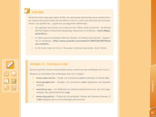 Saiba Mais
Ainda há muito mais para saber. Então, se você quiser aprofundar seus conhecimen-
tos acerca de outros tantos temas sobre a Internet, como sua estrutura de funciona-
mento, sua gestão etc., sugerimos as seguintes referências:
  „ Os capítulos de número um e dois do livro “Bem-vindo à Internet”, de Denise
    Del Re Filippo e Alexandre Sztajnberg, disponível no endereço <www.filippo.
    eti.br/livro>.
  „     A vídeo-aula do professor Marcos Teixeira “A história da Internet”, disponí-
        vel no endereço <http://www.youtube.com/watch?v=B0VY3jI1D9Y&feat
        ure=related>.
  „     E, há muito mais na Internet. Se quiser continuar buscando, vá em frente.




 Atividade 2.3 - Endereços na Web
 Vamos exercitar nossa compreensão sobre a estrutura dos endereços de Internet.
 Observe os exemplos dos endereços dos sites a seguir:
    „ www.cade.com.br – Cadê, site comercial (.com) localizado no Brasil (.br);
         www.google.com – Google, site comercial (.com) registrado nos Estados




                                                                                       Unidade 2
    „
         Unidos;
    „ www.linux.org – site dedicado ao sistema operacional Linux, de uma orga-
      nização não-governamental (.org);
    „ www.ufcg.edu.br – Portal da Universidade Federal de Campina Grande. O
      (.edu) designa que é uma instituição educacional.




                                                                                       87
 