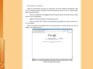 Começando a pesquisar
                                   Todas as ferramentas de busca se estruturam de forma bastante semelhante. Veja
                                como é simples pesquisar utilizando uma ferramenta de busca na Internet. Basta seguir
                                alguns passos básicos:
                                    1. Abra seu programa de navegação (dê dois cliques sobre o ícone do Firefox na tela
                                inicial do seu computador);
                                  2.   Digite na linha de endereço: www.google.com.br
                                   3. Clique no botão “IR” na barra de ferramentas do programa ou clique na tecla “en-
                                ter” do teclado.
                                   Você irá visualizar uma página com uma caixa de texto no centro da tela, em que irá
                                digitar o que deseja buscar.
Introdução à Educação Digital




                                                             Figura 2.13: Página inicial do Google.




90
 
