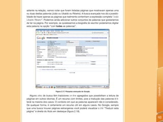 adiante na relação, vamos notar que foram listadas páginas que mostravam apenas uma
ou duas destas palavras (João ou Ubaldo ou Ribeiro). A busca avançada nos dá a possibi-
lidade de trazer apenas as páginas que realmente contenham a expressão completa “João
Ubaldo Ribeiro”. Podemos ainda adicionar outros conjuntos de palavras que gostaríamos
de ter na página. Por exemplo, se quiséssemos a biografia do escritor poderíamos digitar
esta palavra na opção “com todas as palavras”.




                                                                                           Unidade 2
                           Figura 2.17: Pesquisa avançada do Google.

   Alguns sites de busca têm tradutores on-line agregados que possibilitam a leitura de
páginas em outros idiomas. É um recurso com limites, pois a tradução das palavras é li-
teral na maioria dos casos. O contexto em que as palavras aparecem não é considerado.
De qualquer forma, é certamente um recurso útil em alguns casos. No Google, sempre
que uma busca trouxer páginas estrangeiras você poderá visualizar o link “Traduzir esta
página” à direita do título em destaque (figura 2.18).

                                                                                           93
 