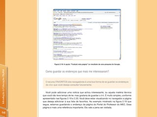 Figura 2.18: A opção “Traduzir esta página” no resultado de uma pesquisa do Google.
Introdução à Educação Digital




                                  Como guardar os endereços que mais me interessaram?


                                  O recurso FAVORITOS dos navegadores é uma boa forma de se guardar os endereços
                                  de sites que você deseja consultar futuramente.


                                   Você pode adicionar uma notícia que achou interessante, ou aquela matéria técnica
                                que você não teve tempo de ler, mas gostaria de guardar o link. É muito simples, conforme
                                apresentado nas figuras 2.19 e 2.20. Você deve estar visualizando no navegador a página
                                que deseja adicionar à sua lista de favoritos. No exemplo mostrado na figura 2.19 que
                                segue, estamos guardando o endereço da página do Portal do Professor do MEC. Essa
                                página é mais uma referência importante. Ela vale a pena ser visitada.

94
 
