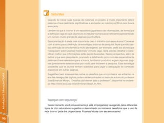 Saiba Mais
                                  Quando for iniciar suas buscas de materiais do projeto, é muito importante definir
                                  palavras-chave realmente significativas e aproveitar ao máximo os filtros para busca
                                  avançada.
                                  Lembre-se que a Internet é um repositório gigantesco de informações, de forma que
                                  a definição vaga do que se procura irá resultar numa busca ineficiente (apresentando
                                  um número muito grande de páginas) ou infrutífera.
                                  Essa orientação é ainda mais importante para o trabalho com seus alunos! Converse
                                  com a turma para a definição de estratégias básicas de pesquisa. Note que não bas-
                                  ta a definição de uma temática muito abrangente, por exemplo: pedir aos alunos que
                                  “pesquisem sobre plantas medicinais” é muito vago. Será preciso detalhar e espe-
                                  cificar melhor que informações estão sendo buscadas. Nesta perspectiva, além de
                                  definir o que será pesquisado, propondo e detalhando junto com eles especialmente
                                  palavras-chave relevantes para a busca, também é produtivo sugerir algumas pági-
                                  nas (previamente selecionadas por você) para iniciarem a pesquisa. Essa estratégia
                                  possibilita que os alunos tenham subsídios para julgar a adequação do conteúdo
                                  disponível em outras páginas.
Introdução à Educação Digital




                                  Sugestões bem interessantes sobre os desafios que um professor vai enfrentar na
                                  era das navegações digitais podem ser encontradas no texto de autoria do professor
                                  José Emanuel Moran, “Desafios da Internet para o professor”, disponível no endere-
                                  ço http://www.eca.usp.br/prof/moran/desaf_int.htm.




                                  Navegue com segurança!
                                   Neste momento você provavelmente já está empolgado(a) navegando pelos diferentes
                                tipos de sites educativos sugeridos e descobrindo os inúmeros benefícios que o uso da
                                rede Internet pode lhe proporcionar. Ficamos felizes com seu entusiasmo!


 96
 