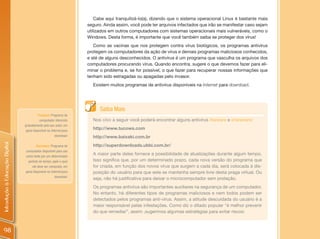 Cabe aqui tranquilizá-lo(a), dizendo que o sistema operacional Linux é bastante mais
                                                                     seguro. Ainda assim, você pode ter arquivos infectados que irão se manifestar caso sejam
                                                                     utilizados em outros computadores com sistemas operacionais mais vulneráveis, como o
                                                                     Windows. Desta forma, é importante que você também saiba se proteger dos vírus!
                                                                        Como as vacinas que nos protegem contra vírus biológicos, os programas antivírus
                                                                     protegem os computadores da ação de vírus e demais programas maliciosos conhecidos,
                                                                     e até de alguns desconhecidos. O antivírus é um programa que vasculha os arquivos dos
                                                                     computadores procurando vírus. Quando encontra, sugere o que devemos fazer para eli-
                                                                     minar o problema e, se for possível, o que fazer para recuperar nossas informações que
                                                                     tenham sido estragadas ou apagadas pelo invasor.
                                                                       Existem muitos programas de antivírus disponíveis na Internet para download.




                                                                           Saiba Mais
                                          Freeware: Programa de
                                           computador oferecido        Nos sites a seguir você poderá encontrar alguns antivírus freeware e shareware:
                                gratuitamente pelo seu autor, em
                                 geral disponível na Internet para
                                                                       http://www.tucows.com
                                                        download.      http://www.baixaki.com.br
Introdução à Educação Digital




                                        Shareware: Programa de         http://superdownloads.ubbi.com.br/
                                computador disponível para uso
                                como teste por um determinado
                                                                       A maior parte deles fornece a possibilidade de atualizações durante algum tempo.
                                  período de tempo, após o qual        Isso significa que, por um determinado prazo, cada nova versão do programa que
                                     ele deve ser comprado, em         for criada, em função dos novos vírus que surgem a cada dia, será colocada à dis-
                                geral disponível na Internet para      posição do usuário para que este se mantenha sempre livre desta praga virtual. Ou
                                                       download.
                                                                       seja, não há justificativa para deixar o microcomputador sem proteção.
                                                                       Os programas antivírus são importantes auxiliares na segurança de um computador.
                                                                       No entanto, há diferentes tipos de programas maliciosos e nem todos podem ser
                                                                       detectados pelos programas anti-vírus. Assim, a atitude descuidada do usuário é a
                                                                       maior responsável pelas infestações. Como diz o ditado popular “é melhor prevenir
                                                                       do que remediar”, assim ,sugerimos algumas estratégias para evitar riscos:



 98
 