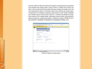Outra dica referente à análise dos endereços das páginas é útil especialmente para operações
                                mais arriscadas como compras online e acesso a bancos. O endereço deve começar com
                                https://, onde o s antes do sinal de dois-pontos indica que o endereço em questão é de um site
                                com conexão segura. A figura 2.21 apresenta o primeiro item, indicando uma conexão segura.
                                O segundo item a ser visualizado corresponde a algum desenho ou sinal, também salientando
                                que a conexão é segura. Conforme ilustra a figura 2.21, o desenho mais adotado nos navega-
                                dores recentes é de um ‘cadeado fechado’, apresentado na barra de status, na parte inferior da
                                janela do browser (se o cadeado estiver aberto, a conexão não é segura). (CENTRO DE ESTU-
                                DOS, RESPOSTA E TRATAMENTO DE INCIDENTES DE SEGURANÇA NO BRASIL, 2007).
Introdução à Educação Digital




                                                            Figura 2.21: Página com conexão segura.




100
 