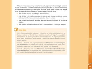 Outra dimensão de segurança bastante relevante, especialmente em relação aos seus
alunos, se refere aos cuidados ao interagir com desconhecidos por meio de ferramentas
de comunicação como e-mail, bate-papos (incluindo MSN, Skype, Google Talk, ICQ) e
redes de relacionamentos (Orkut entre outras). Seguem algumas dicas:
  „ Não receber arquivos enviados por desconhecidos;
  „ Não divulgar informações pessoais, como endereço, telefone, local onde estuda,
    entre outras informações pessoais a pessoas desconhecidas;
  „ Não fornecer informações sensíveis, tais como senhas ou números de cartões de
    crédito;
  „   Não agendar encontros presenciais sem o conhecimento e autorização dos pais.



      Saiba Mais
  CERT (Centro de estudos, resposta e tratamento de incidentes de segurança no
  Brasil), vinculado ao Comitê Gestor da Internet no Brasil: http://www.cert.br/.
  Principal fonte de informações oficiais acerca da temática de segurança na Inter-
  net no Brasil. Disponibiliza várias cartilhas e vídeos com orientações aprofundadas
  sobre o assunto.
  Senninha – Pilotando com segurança na Internet: http://www.navegueprotegido.
  com.br/senninha/. Site voltado para crianças, com atividades lúdicas, como jogo e
  história em quadrinhos, com orientações para navegar com segurança.




                                                                                        Unidade 2
  Microsoft – Segurança em casa: http://www.microsoft.com/brasil/athome/se-
  curity/default.mspx. Site organizado pela empresa Microsoft, com textos e vídeos
  com dicas de segurança pessoal, da família e do computador.




                                                                                        101
 